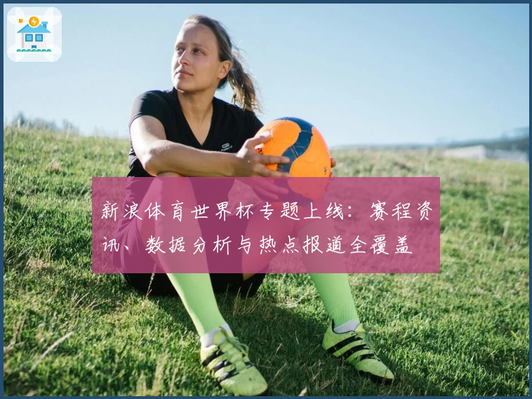 新浪体育世界杯专题上线：赛程资讯、数据分析与热点报道全覆盖