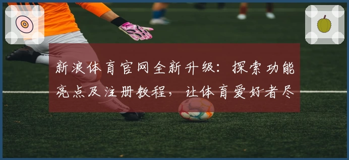 新浪体育官网全新升级：探索功能亮点及注册教程，让体育爱好者尽享极致体验