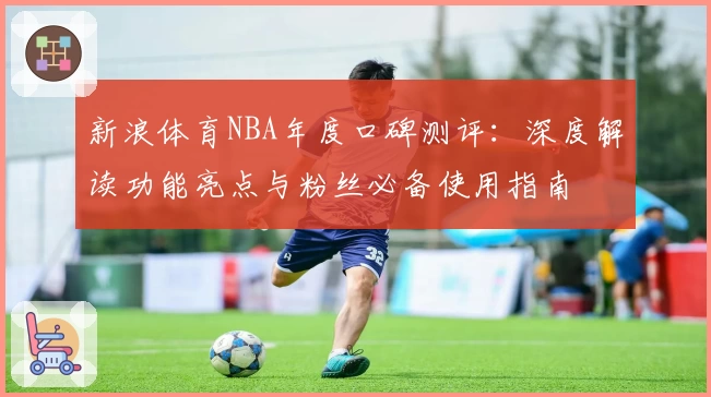 新浪体育NBA年度口碑测评：深度解读功能亮点与粉丝必备使用指南