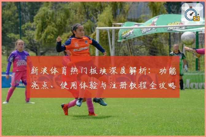 新浪体育热门板块深度解析：功能亮点、使用体验与注册教程全攻略