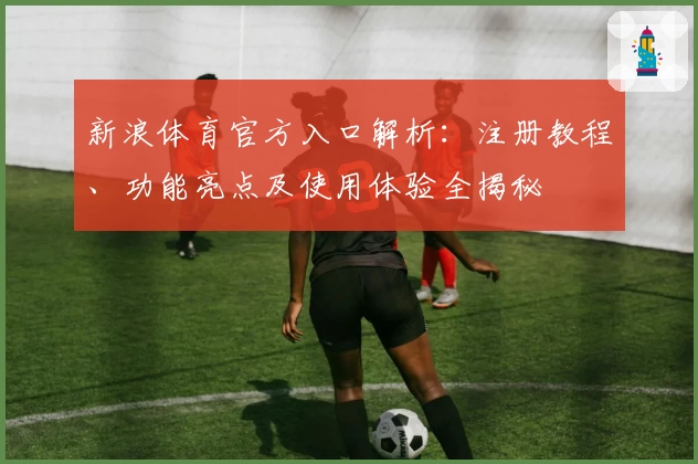新浪体育官方入口解析：注册教程、功能亮点及使用体验全揭秘