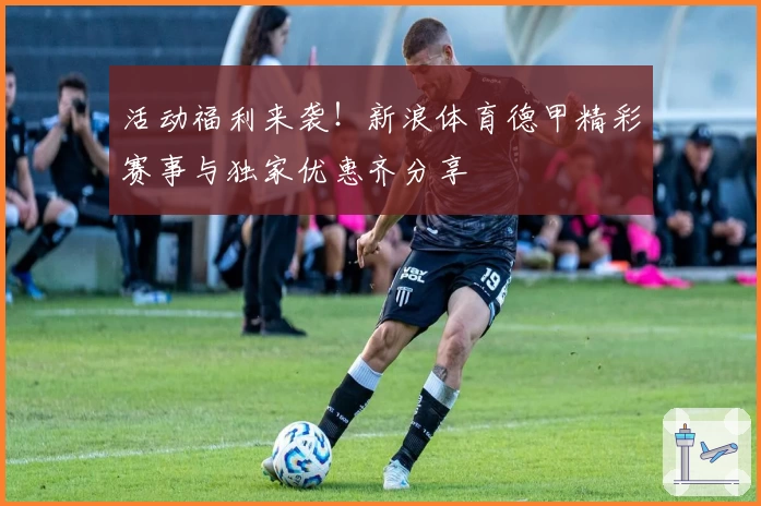 活动福利来袭！新浪体育德甲精彩赛事与独家优惠齐分享