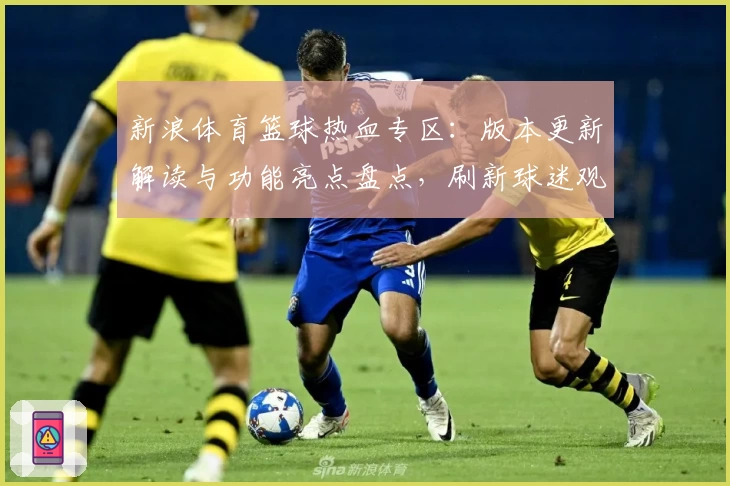 新浪体育篮球热血专区：版本更新解读与功能亮点盘点，刷新球迷观赛新体验