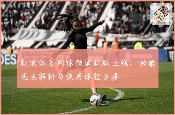 新浪体育网球频道新版上线:功能亮点解析与使用体验分享