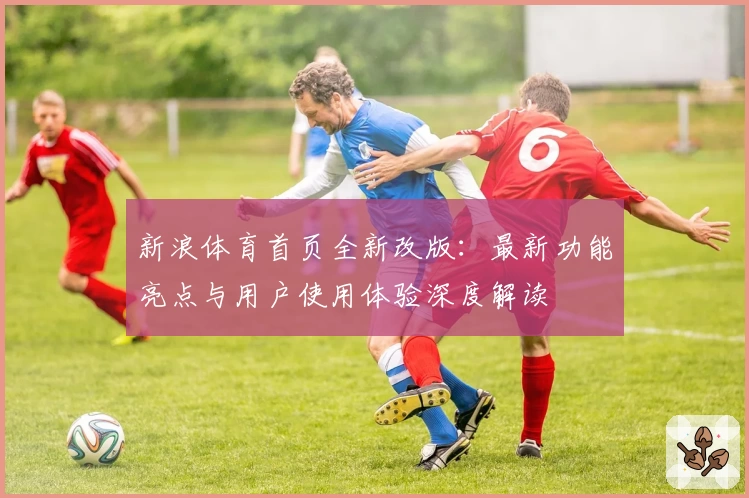 新浪体育首页全新改版：最新功能亮点与用户使用体验深度解读