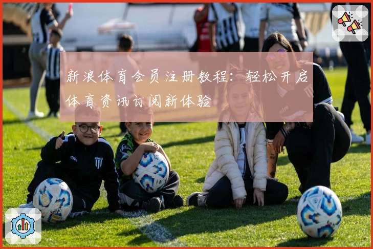 新浪体育会员注册教程：轻松开启体育资讯订阅新体验