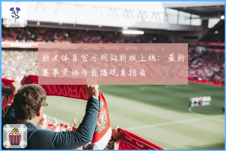 新浪体育官方网站新版上线:最新赛事资讯与直播观看指南