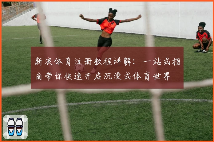 新浪体育注册教程详解：一站式指南带你快速开启沉浸式体育世界
