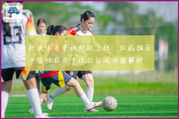 新浪体育资讯新版上线：权威推荐丰富栏目与个性化订阅功能解析