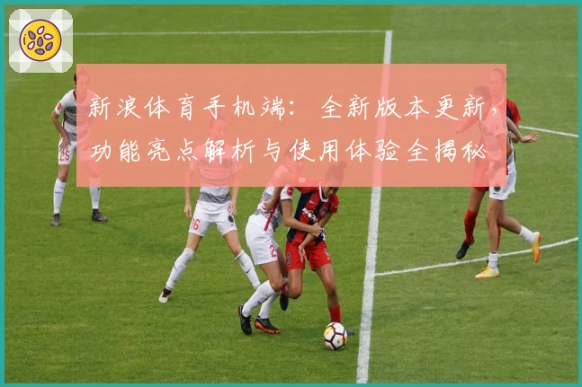 新浪体育手机端：全新版本更新，功能亮点解析与使用体验全揭秘