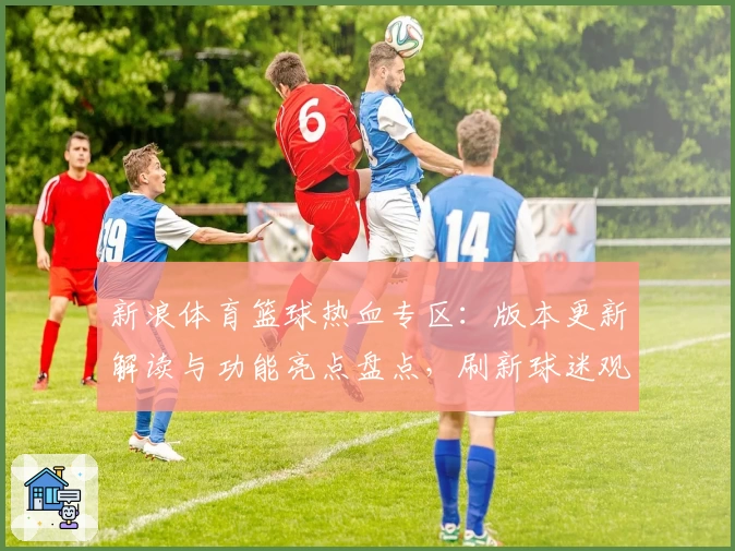 新浪体育篮球热血专区：版本更新解读与功能亮点盘点，刷新球迷观赛新体验