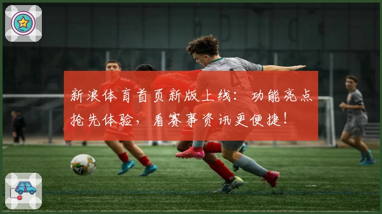 新浪体育首页新版上线：功能亮点抢先体验，看赛事资讯更便捷！