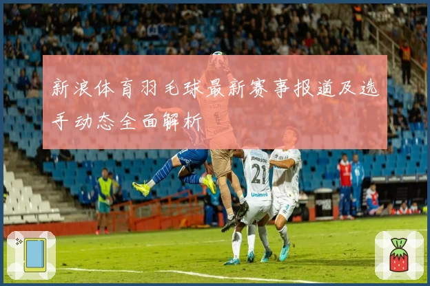 新浪体育羽毛球最新赛事报道及选手动态全面解析